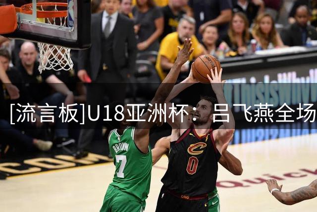 [流言板]U18亚洲杯：吕飞燕全场10中5，三分3中2得到14分4板6助2抢断